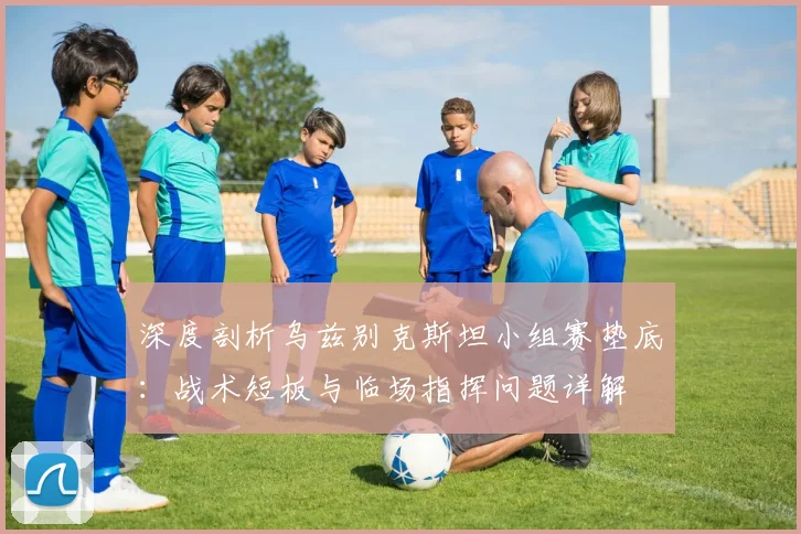 深度剖析乌兹别克斯坦小组赛垫底：战术短板与临场指挥问题详解