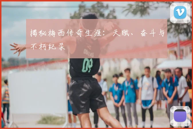 揭秘梅西传奇生涯:天赋、奋斗与不朽纪录