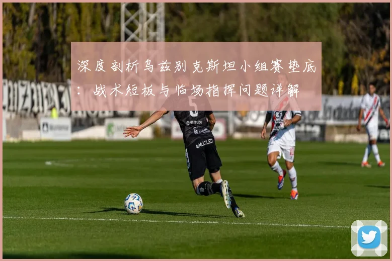 深度剖析乌兹别克斯坦小组赛垫底：战术短板与临场指挥问题详解