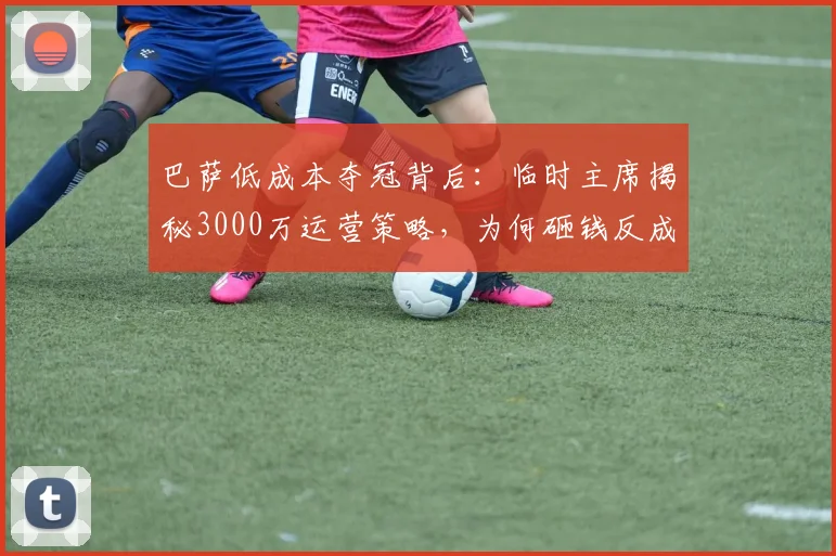巴萨低成本夺冠背后:临时主席揭秘3000万运营策略,为何砸钱反成拖累?