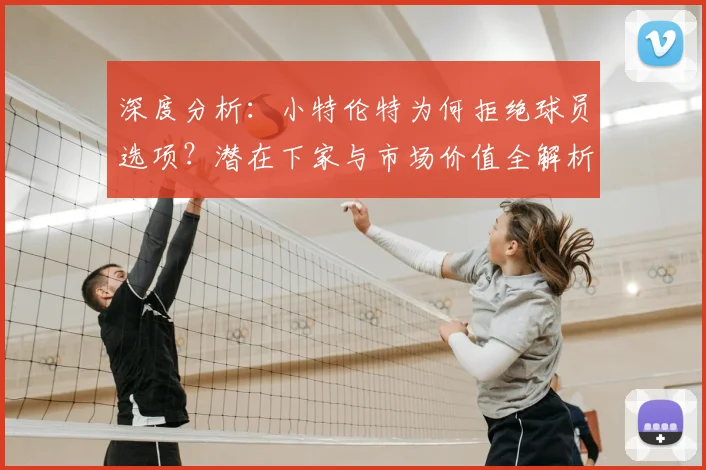 深度分析:小特伦特为何拒绝球员选项?潜在下家与市场价值全解析