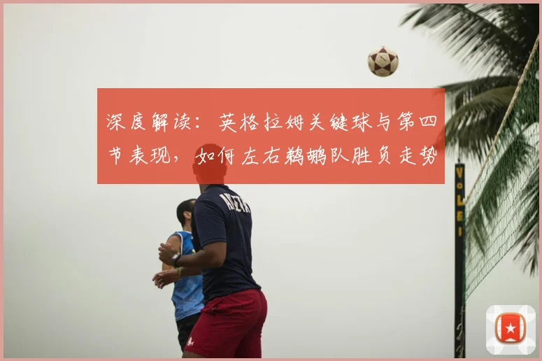 深度解读：英格拉姆关键球与第四节表现，如何左右鹈鹕队胜负走势？